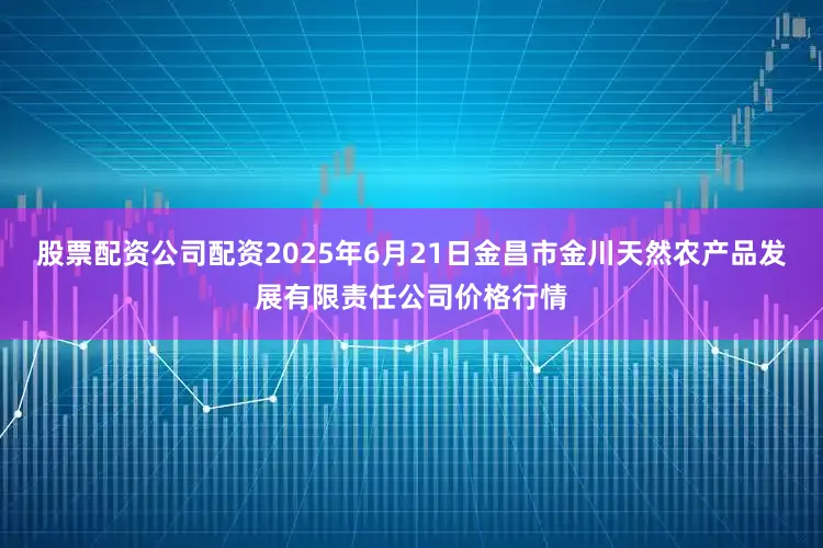 股票配资公司配资2025年6月21日金昌市金川天然农产品发展有限责任公司价格行情