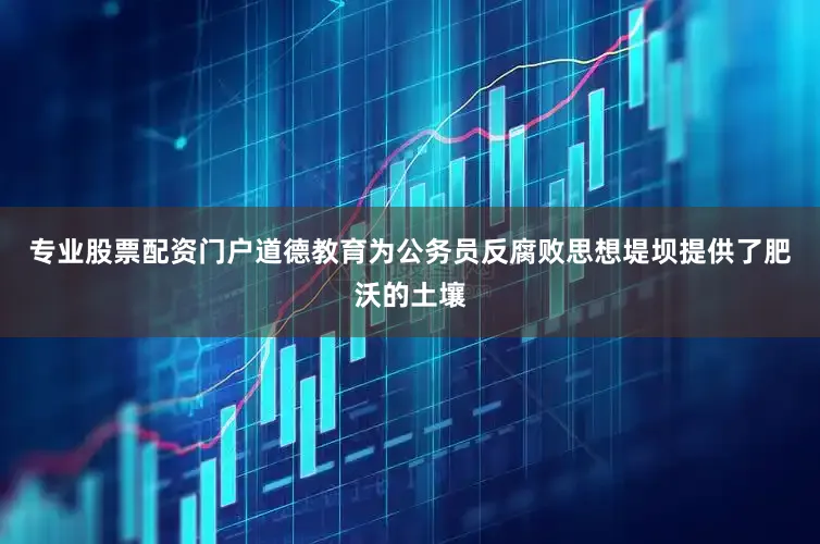 专业股票配资门户道德教育为公务员反腐败思想堤坝提供了肥沃的土壤